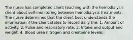 The nurse has completed client teaching with the hemodialysis client about self-monitoring between hemodialysis treatments. The nurse determines that the client best understands the information if the client states to record daily the: 1. Amount of activity. 2. Pulse and respiratory rate. 3. Intake and output and weight. 4. Blood urea nitrogen and creatinine levels.