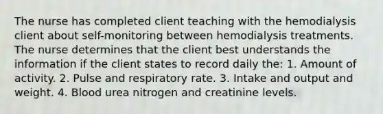 The nurse has completed client teaching with the hemodialysis client about self-monitoring between hemodialysis treatments. The nurse determines that the client best understands the information if the client states to record daily the: 1. Amount of activity. 2. Pulse and respiratory rate. 3. Intake and output and weight. 4. Blood urea nitrogen and creatinine levels.