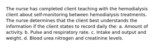 The nurse has completed client teaching with the hemodialysis client about self-monitoring between hemodialysis treatments. The nurse determines that the client best understands the information if the client states to record daily the: a. Amount of activity. b. Pulse and respiratory rate. c. Intake and output and weight. d. Blood urea nitrogen and creatinine levels.