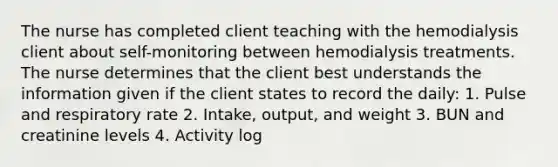 The nurse has completed client teaching with the hemodialysis client about self-monitoring between hemodialysis treatments. The nurse determines that the client best understands the information given if the client states to record the daily: 1. Pulse and respiratory rate 2. Intake, output, and weight 3. BUN and creatinine levels 4. Activity log