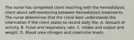 The nurse has completed client teaching with the hemodialysis client about self-monitoring between hemodialysis treatments. The nurse determines that the client best understands the information if the client states to record daily the: A. Amount of activity. B. Pulse and respiratory rate. C. Intake and output and weight. D. Blood urea nitrogen and creatinine levels.