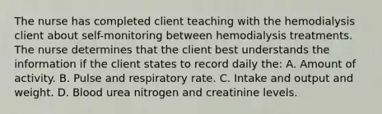 The nurse has completed client teaching with the hemodialysis client about self-monitoring between hemodialysis treatments. The nurse determines that the client best understands the information if the client states to record daily the: A. Amount of activity. B. Pulse and respiratory rate. C. Intake and output and weight. D. Blood urea nitrogen and creatinine levels.