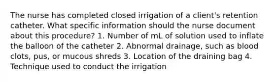 The nurse has completed closed irrigation of a client's retention catheter. What specific information should the nurse document about this procedure? 1. Number of mL of solution used to inflate the balloon of the catheter 2. Abnormal drainage, such as blood clots, pus, or mucous shreds 3. Location of the draining bag 4. Technique used to conduct the irrigation