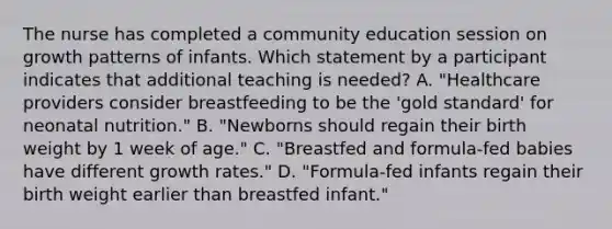 The nurse has completed a community education session on growth patterns of infants. Which statement by a participant indicates that additional teaching is needed? A. "Healthcare providers consider breastfeeding to be the 'gold standard' for neonatal nutrition." B. "Newborns should regain their birth weight by 1 week of age." C. "Breastfed and formula-fed babies have different growth rates." D. "Formula-fed infants regain their birth weight earlier than breastfed infant."