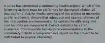 A nurse has completed a community health project. Which of the following actions must be performed by the nurse? (Select all that apply.) a. Ask for media coverage of the project to maximize public relations b. Ensure that adequacy and appropriateness of the intervention are measured c. Be certain the efficiency and cost benefits are measured d. Collect statistics for careful analysis e. Communicate follow-up recommendations to the community f. Write a comprehensive report on the project to be distributed to anyone interested