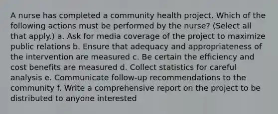 A nurse has completed a community health project. Which of the following actions must be performed by the nurse? (Select all that apply.) a. Ask for media coverage of the project to maximize public relations b. Ensure that adequacy and appropriateness of the intervention are measured c. Be certain the efficiency and cost benefits are measured d. Collect statistics for careful analysis e. Communicate follow-up recommendations to the community f. Write a comprehensive report on the project to be distributed to anyone interested