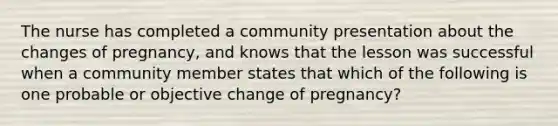 The nurse has completed a community presentation about the changes of pregnancy, and knows that the lesson was successful when a community member states that which of the following is one probable or objective change of pregnancy?