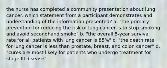 the nurse has completed a community presentation about lung cancer. which statement from a participant demonstrates and understanding of the information presented? a. "the primary prevention for reducing the risk of lung cancer is to stop smoking and avoid secondhand smoke" b. "the overall 5-year survival rate for all patients with lung cancer is 85%" c. "the death rate for lung cancer is less than prostate, breast, and colon cancer" d. "cures are most likely for patients who undergo treatment for stage III disease"