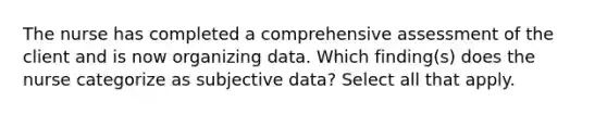 The nurse has completed a comprehensive assessment of the client and is now organizing data. Which finding(s) does the nurse categorize as subjective data? Select all that apply.