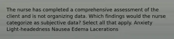 The nurse has completed a comprehensive assessment of the client and is not organizing data. Which findings would the nurse categorize as subjective data? Select all that apply. Anxiety Light-headedness Nausea Edema Lacerations