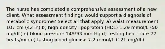 The nurse has completed a comprehensive assessment of a new client. What assessment findings would support a diagnosis of metabolic syndrome? Select all that apply. a) waist measurement 107 cm (42 in) b) high-density lipoprotein (HDL) 1.29 mmol/L (50 mg/dL) c) blood pressure 148/93 mm Hg d) resting heart rate 77 beats/min e) fasting blood glucose 7.2 mmol/L (121 mg/dL)