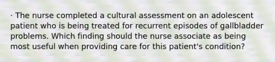 · The nurse completed a cultural assessment on an adolescent patient who is being treated for recurrent episodes of gallbladder problems. Which finding should the nurse associate as being most useful when providing care for this patient's condition?