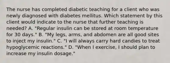 The nurse has completed diabetic teaching for a client who was newly diagnosed with diabetes mellitus. Which statement by this client would indicate to the nurse that further teaching is needed? A. "Regular insulin can be stored at room temperature for 30 days." B. "My legs, arms, and abdomen are all good sites to inject my insulin." C. "I will always carry hard candies to treat hypoglycemic reactions." D. "When I exercise, I should plan to increase my insulin dosage."