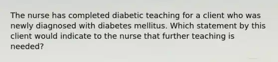 The nurse has completed diabetic teaching for a client who was newly diagnosed with diabetes mellitus. Which statement by this client would indicate to the nurse that further teaching is needed?