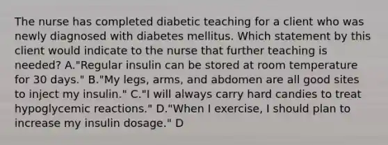 The nurse has completed diabetic teaching for a client who was newly diagnosed with diabetes mellitus. Which statement by this client would indicate to the nurse that further teaching is needed? A."Regular insulin can be stored at room temperature for 30 days." B."My legs, arms, and abdomen are all good sites to inject my insulin." C."I will always carry hard candies to treat hypoglycemic reactions." D."When I exercise, I should plan to increase my insulin dosage." D