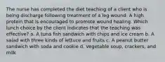 The nurse has completed the diet teaching of a client who is being discharge following treatment of a leg wound. A high protein that is encouraged to promote wound healing. Which lunch choice by the client indicates that the teaching was effective? a. A tuna fish sandwich with chips and ice cream b. A salad with three kinds of lettuce and fruits c. A peanut butter sandwich with soda and cookie d. Vegetable soup, crackers, and milk