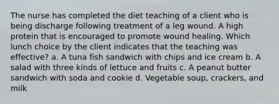 The nurse has completed the diet teaching of a client who is being discharge following treatment of a leg wound. A high protein that is encouraged to promote wound healing. Which lunch choice by the client indicates that the teaching was effective? a. A tuna fish sandwich with chips and ice cream b. A salad with three kinds of lettuce and fruits c. A peanut butter sandwich with soda and cookie d. Vegetable soup, crackers, and milk