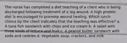 The nurse has completed a diet teaching of a client who is being discharged following treatment of a leg wound. A high protein diet is encouraged to promote wound healing. Which lunch choice by the client indicates that the teaching was effective? a. A tuna fish sandwich with chips and ice cream b. A salad with three kinds of lettuce and fruit c. A peanut butter sandwich with soda and cookies d. Vegetable soup, crackers, and milk