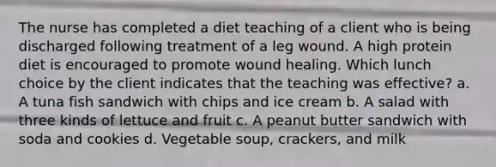 The nurse has completed a diet teaching of a client who is being discharged following treatment of a leg wound. A high protein diet is encouraged to promote wound healing. Which lunch choice by the client indicates that the teaching was effective? a. A tuna fish sandwich with chips and ice cream b. A salad with three kinds of lettuce and fruit c. A peanut butter sandwich with soda and cookies d. Vegetable soup, crackers, and milk