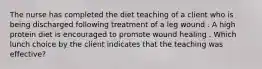 The nurse has completed the diet teaching of a client who is being discharged following treatment of a leg wound . A high protein diet is encouraged to promote wound healing . Which lunch choice by the client indicates that the teaching was effective?