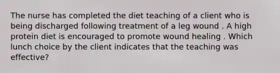 The nurse has completed the diet teaching of a client who is being discharged following treatment of a leg wound . A high protein diet is encouraged to promote wound healing . Which lunch choice by the client indicates that the teaching was effective?