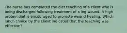 The nurse has completed the diet teaching of a client who is being discharged following treatment of a leg wound. A high protein diet is encouraged to promote wound healing. Which lunch choice by the client indicated that the teaching was effective?