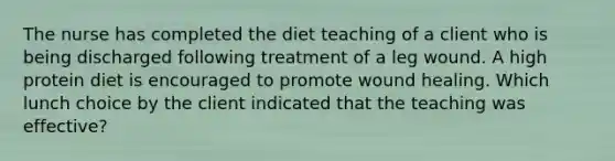 The nurse has completed the diet teaching of a client who is being discharged following treatment of a leg wound. A high protein diet is encouraged to promote wound healing. Which lunch choice by the client indicated that the teaching was effective?