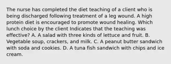 The nurse has completed the diet teaching of a client who is being discharged following treatment of a leg wound. A high protein diet is encouraged to promote wound healing. Which lunch choice by the client Indicates that the teaching was effective? A. A salad with three kinds of lettuce and fruit. B. Vegetable soup, crackers, and milk. C. A peanut butter sandwich with soda and cookies. D. A tuna fish sandwich with chips and ice cream.