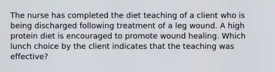 The nurse has completed the diet teaching of a client who is being discharged following treatment of a leg wound. A high protein diet is encouraged to promote wound healing. Which lunch choice by the client indicates that the teaching was effective?