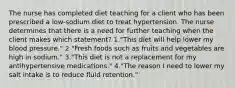 The nurse has completed diet teaching for a client who has been prescribed a low-sodium diet to treat hypertension. The nurse determines that there is a need for further teaching when the client makes which statement? 1."This diet will help lower my blood pressure." 2 "Fresh foods such as fruits and vegetables are high in sodium." 3."This diet is not a replacement for my antihypertensive medications." 4."The reason I need to lower my salt intake is to reduce fluid retention."