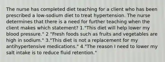 The nurse has completed diet teaching for a client who has been prescribed a low-sodium diet to treat hypertension. The nurse determines that there is a need for further teaching when the client makes which statement? 1."This diet will help lower my <a href='https://www.questionai.com/knowledge/kD0HacyPBr-blood-pressure' class='anchor-knowledge'>blood pressure</a>." 2 "Fresh foods such as fruits and vegetables are high in sodium." 3."This diet is not a replacement for my antihypertensive medications." 4."The reason I need to lower my salt intake is to reduce fluid retention."