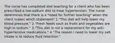 The nurse has completed diet teaching for a client who has been prescribed a low-sodium diet to treat hypertension. The nurse determines that there is a *need for further teaching* when the client makes which statement? 1."This diet will help lower my blood pressure." 2."Fresh foods such as fruits and vegetables are high in sodium." 3."This diet is not a replacement for my anti-hypertensive medications." 4."The reason I need to lower my salt intake is to reduce fluid retention."