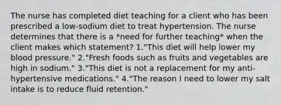 The nurse has completed diet teaching for a client who has been prescribed a low-sodium diet to treat hypertension. The nurse determines that there is a *need for further teaching* when the client makes which statement? 1."This diet will help lower my <a href='https://www.questionai.com/knowledge/kD0HacyPBr-blood-pressure' class='anchor-knowledge'>blood pressure</a>." 2."Fresh foods such as fruits and vegetables are high in sodium." 3."This diet is not a replacement for my anti-hypertensive medications." 4."The reason I need to lower my salt intake is to reduce fluid retention."