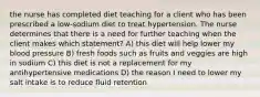 the nurse has completed diet teaching for a client who has been prescribed a low-sodium diet to treat hypertension. The nurse determines that there is a need for further teaching when the client makes which statement? A) this diet will help lower my blood pressure B) fresh foods such as fruits and veggies are high in sodium C) this diet is not a replacement for my antihypertensive medications D) the reason I need to lower my salt intake is to reduce fluid retention