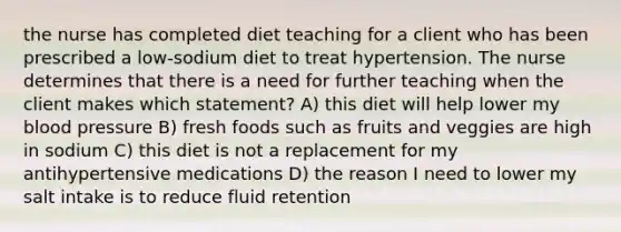 the nurse has completed diet teaching for a client who has been prescribed a low-sodium diet to treat hypertension. The nurse determines that there is a need for further teaching when the client makes which statement? A) this diet will help lower my blood pressure B) fresh foods such as fruits and veggies are high in sodium C) this diet is not a replacement for my antihypertensive medications D) the reason I need to lower my salt intake is to reduce fluid retention