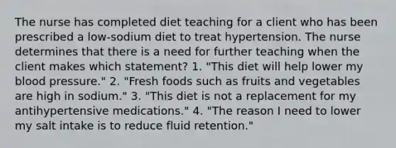 The nurse has completed diet teaching for a client who has been prescribed a low-sodium diet to treat hypertension. The nurse determines that there is a need for further teaching when the client makes which statement? 1. "This diet will help lower my blood pressure." 2. "Fresh foods such as fruits and vegetables are high in sodium." 3. "This diet is not a replacement for my antihypertensive medications." 4. "The reason I need to lower my salt intake is to reduce fluid retention."