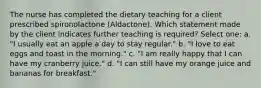 The nurse has completed the dietary teaching for a client prescribed spironolactone (Aldactone). Which statement made by the client indicates further teaching is required? Select one: a. "I usually eat an apple a day to stay regular." b. "I love to eat eggs and toast in the morning." c. "I am really happy that I can have my cranberry juice." d. "I can still have my orange juice and bananas for breakfast."