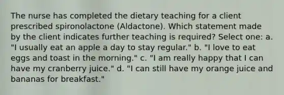 The nurse has completed the dietary teaching for a client prescribed spironolactone (Aldactone). Which statement made by the client indicates further teaching is required? Select one: a. "I usually eat an apple a day to stay regular." b. "I love to eat eggs and toast in the morning." c. "I am really happy that I can have my cranberry juice." d. "I can still have my orange juice and bananas for breakfast."