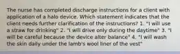 The nurse has completed discharge instructions for a client with application of a halo device. Which statement indicates that the client needs further clarification of the instructions? 1. "I will use a straw for drinking" 2. "I will drive only during the daytime" 3. "I will be careful because the device alter balance" 4. "I will wash the skin daily under the lamb's wool liner of the vest"