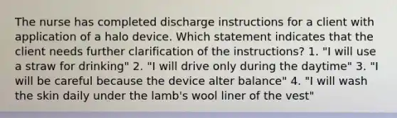 The nurse has completed discharge instructions for a client with application of a halo device. Which statement indicates that the client needs further clarification of the instructions? 1. "I will use a straw for drinking" 2. "I will drive only during the daytime" 3. "I will be careful because the device alter balance" 4. "I will wash the skin daily under the lamb's wool liner of the vest"