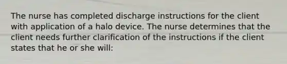 The nurse has completed discharge instructions for the client with application of a halo device. The nurse determines that the client needs further clarification of the instructions if the client states that he or she will: