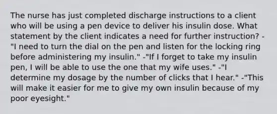 The nurse has just completed discharge instructions to a client who will be using a pen device to deliver his insulin dose. What statement by the client indicates a need for further instruction? -"I need to turn the dial on the pen and listen for the locking ring before administering my insulin." -"If I forget to take my insulin pen, I will be able to use the one that my wife uses." -"I determine my dosage by the number of clicks that I hear." -"This will make it easier for me to give my own insulin because of my poor eyesight."