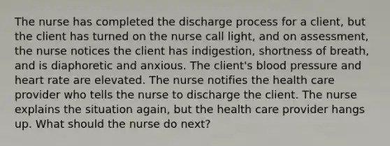 The nurse has completed the discharge process for a client, but the client has turned on the nurse call light, and on assessment, the nurse notices the client has indigestion, shortness of breath, and is diaphoretic and anxious. The client's blood pressure and heart rate are elevated. The nurse notifies the health care provider who tells the nurse to discharge the client. The nurse explains the situation again, but the health care provider hangs up. What should the nurse do next?