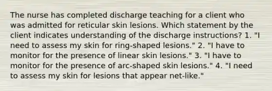 The nurse has completed discharge teaching for a client who was admitted for reticular skin lesions. Which statement by the client indicates understanding of the discharge instructions? 1. "I need to assess my skin for ring-shaped lesions." 2. "I have to monitor for the presence of linear skin lesions." 3. "I have to monitor for the presence of arc-shaped skin lesions." 4. "I need to assess my skin for lesions that appear net-like."