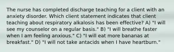 The nurse has completed discharge teaching for a client with an anxiety disorder. Which client statement indicates that client teaching about respiratory alkalosis has been effective? A) "I will see my counselor on a regular basis." B) "I will breathe faster when I am feeling anxious." C) "I will eat more bananas at breakfast." D) "I will not take antacids when I have heartburn."