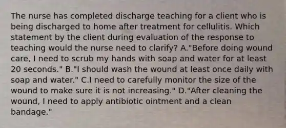 The nurse has completed discharge teaching for a client who is being discharged to home after treatment for cellulitis. Which statement by the client during evaluation of the response to teaching would the nurse need to​ clarify? A."Before doing wound​ care, I need to scrub my hands with soap and water for at least 20​ seconds." B."I should wash the wound at least once daily with soap and​ water." C.I need to carefully monitor the size of the wound to make sure it is not​ increasing." D."After cleaning the​ wound, I need to apply antibiotic ointment and a clean​ bandage."