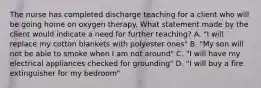 The nurse has completed discharge teaching for a client who will be going home on oxygen therapy. What statement made by the client would indicate a need for further teaching? A. "I will replace my cotton blankets with polyester ones" B. "My son will not be able to smoke when I am not around" C. "I will have my electrical appliances checked for grounding" D. "I will buy a fire extinguisher for my bedroom"