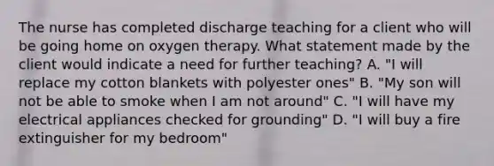 The nurse has completed discharge teaching for a client who will be going home on oxygen therapy. What statement made by the client would indicate a need for further teaching? A. "I will replace my cotton blankets with polyester ones" B. "My son will not be able to smoke when I am not around" C. "I will have my electrical appliances checked for grounding" D. "I will buy a fire extinguisher for my bedroom"