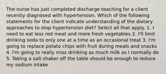 The nurse has just completed discharge teaching for a client recently diagnosed with hypertension. Which of the following statements for the client indicate understanding of the dietary approaches to stop hypertension diet? Select all that apply. 1. I need to eat less red meat and more fresh vegetables 2. I'll limit drinking soda to only one at a time as an occasional treat 3. I'm going to replace potato chips with fruit during meals and snacks 4. I'm going to really miss drinking as much milk as I normally do 5. Taking a salt shaker off the table should be enough to reduce my sodium intake