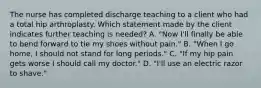 The nurse has completed discharge teaching to a client who had a total hip arthroplasty. Which statement made by the client indicates further teaching is needed? A. "Now I'll finally be able to bend forward to tie my shoes without pain." B. "When I go home, I should not stand for long periods." C. "If my hip pain gets worse I should call my doctor." D. "I'll use an electric razor to shave."